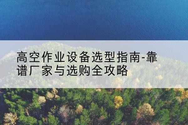 北安升降车厂家-高空作业设备选型指南-靠谱厂家与选购全攻略