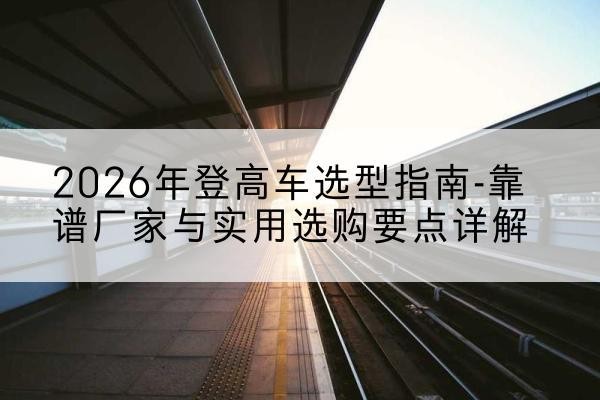 北安登高车厂家推荐-2026年登高车选型指南-靠谱厂家与实用选购要点详解