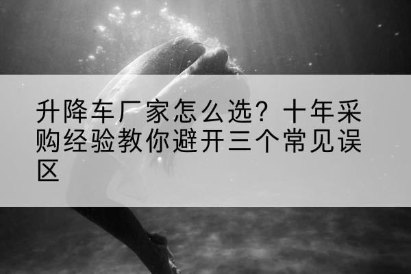 北安升降车厂家-怎么选?十年采购经验教你避开三个常见误区