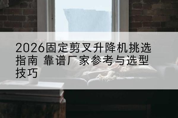 北安固定剪叉升降机厂家推荐-2026固定剪叉升降机挑选指南 靠谱厂家参考与选型技巧