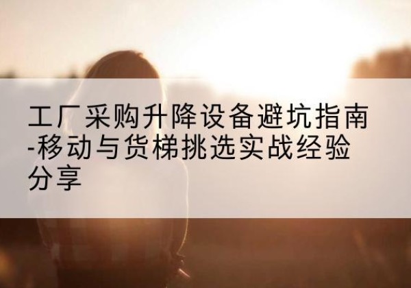 北安移动式升降机怎么选-工厂采购升降设备避坑指南-移动与货梯挑选实战经验分享