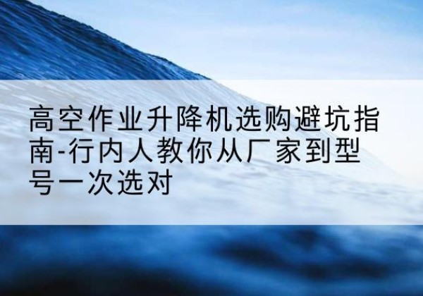 北安升降平台厂家-高空作业升降机选购避坑指南-行内人教你从厂家到型号一次选对