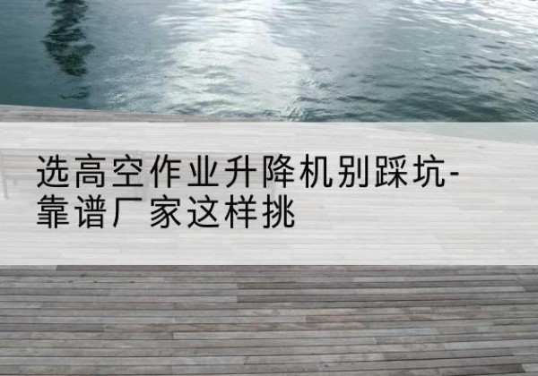 北安剪叉式升降机厂家-选高空作业升降机别踩坑-靠谱厂家这样挑