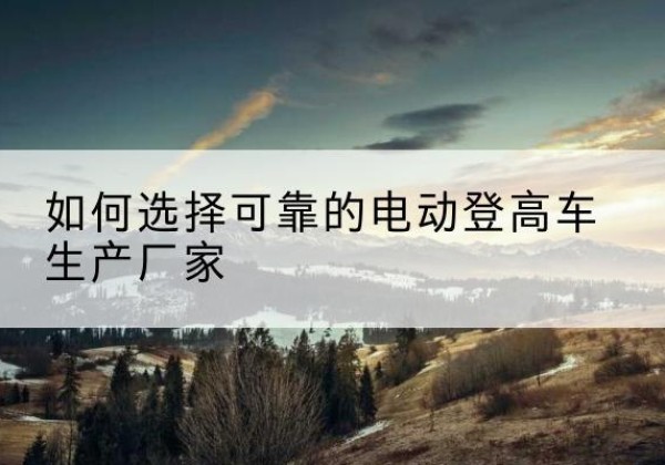 北安电动登高车厂家-如何选择可靠的电动登高车生产厂家