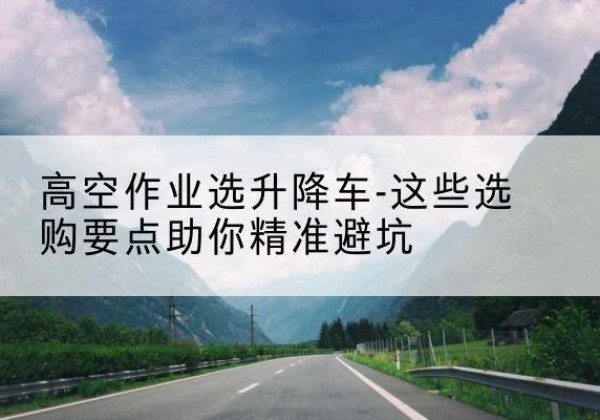 北安升降车厂家-高空作业选升降车-这些选购要点助你*避坑
