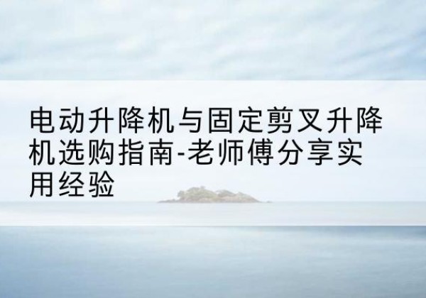 北安电动升降机怎么选-电动升降机与固定剪叉升降机选购指南-老师傅分享实用经验