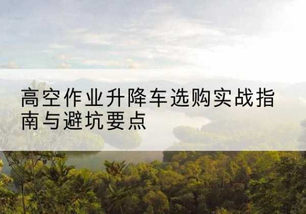 北安升降车怎么选-高空作业升降车选购实战指南与避坑要点