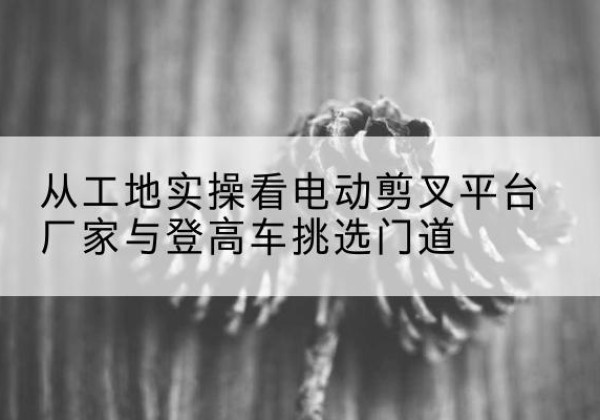 北安电动剪叉升降平台厂家-从工地实操看电动剪叉平台厂家与登高车挑选门道