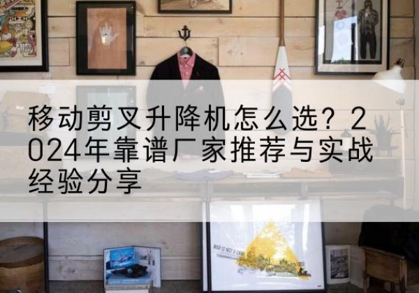 北安升降平台厂家推荐-移动剪叉升降机怎么选？2024年靠谱厂家推荐与实战经验分享