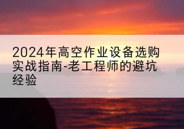 北安高空作业升降机厂家推荐-2024年高空作业设备选购实战指南-老工程师的避坑经验