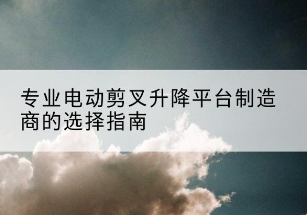 北安电动剪叉升降平台厂家-专业电动剪叉升降平台制造商的选择指南