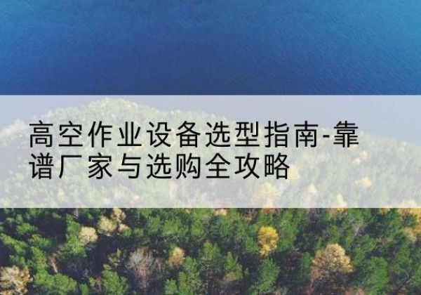 北安升降车厂家-高空作业设备选型指南-靠谱厂家与选购全攻略