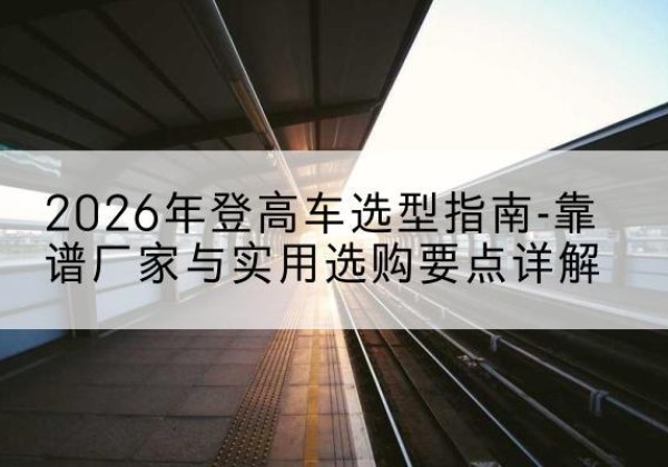 北安登高车厂家推荐-2026年登高车选型指南-靠谱厂家与实用选购要点详解